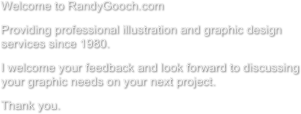 Welcome to RandyGooch.com
Providing professional illustrations and graphic design services since 1980.
I welcome your feedback and look forward to discussing your graphic needs on your next project.
Thank you. 